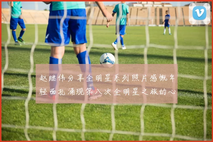 赵继伟分享全明星系列照片感慨年轻面孔涌现第八次全明星之旅的心路历程
