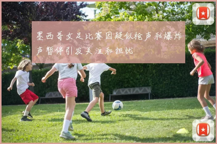 墨西哥女足比赛因疑似枪声和爆炸声暂停引发关注和担忧