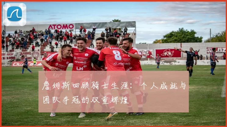 詹姆斯回顾骑士生涯：个人成就与团队夺冠的双重辉煌