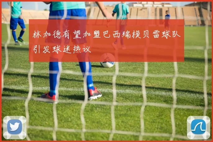 林加德有望加盟巴西瑞模贝雷球队引发球迷热议