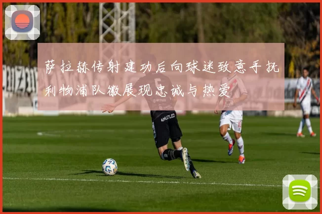 萨拉赫传射建功后向球迷致意手抚利物浦队徽展现忠诚与热爱