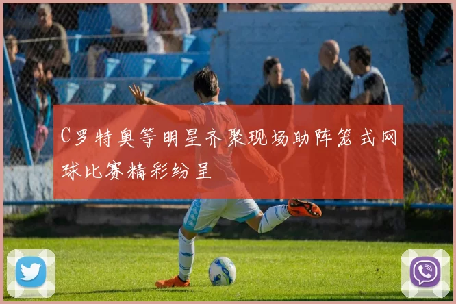 C罗特奥等明星齐聚现场助阵笼式网球比赛精彩纷呈