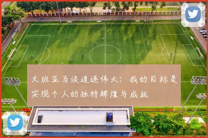文班亚马谈追逐伟大：我的目标是实现个人的独特辉煌与成就