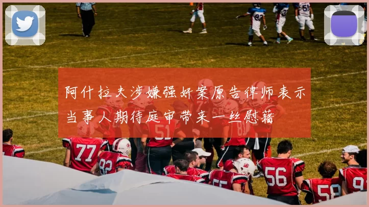 阿什拉夫涉嫌强奸案原告律师表示当事人期待庭审带来一丝慰藉