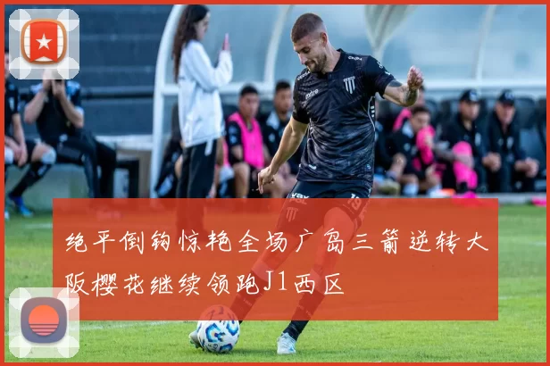 绝平倒钩惊艳全场广岛三箭逆转大阪樱花继续领跑J1西区