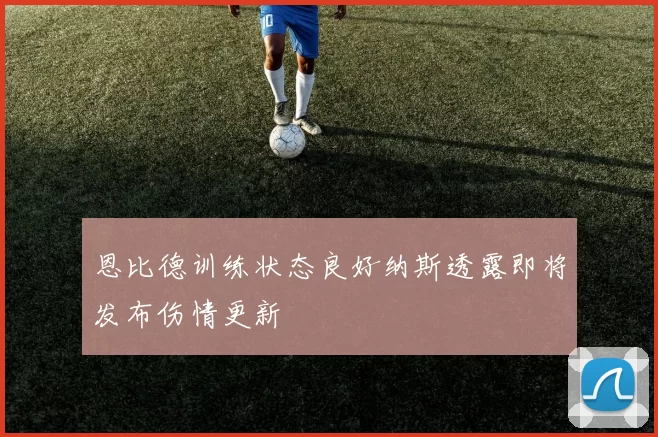 恩比德训练状态良好纳斯透露即将发布伤情更新