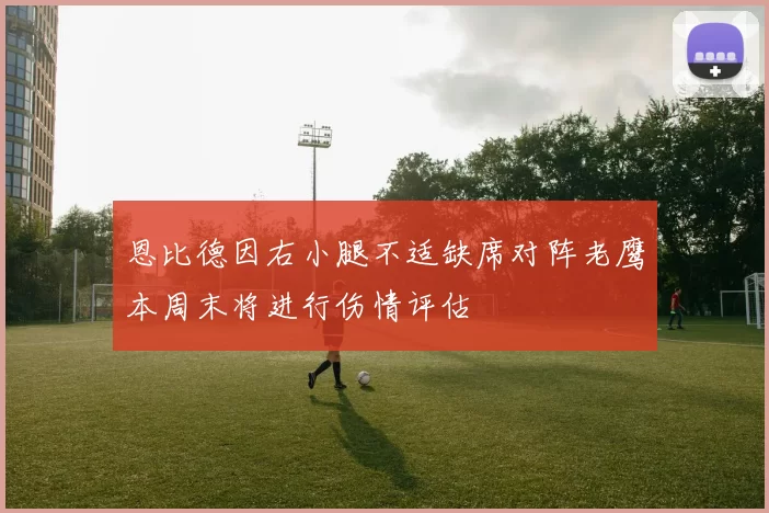 恩比德因右小腿不适缺席对阵老鹰本周末将进行伤情评估